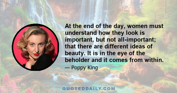 At the end of the day, women must understand how they look is important, but not all-important; that there are different ideas of beauty. It is in the eye of the beholder and it comes from within.