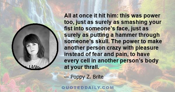 All at once it hit him: this was power too, just as surely as smashing your fist into someone’s face, just as surely as putting a hammer through someone’s skull. The power to make another person crazy with pleasure