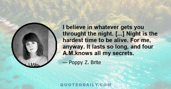 I believe in whatever gets you throught the night. [...] Night is the hardest time to be alive. For me, anyway. It lasts so long, and four A.M.knows all my secrets.