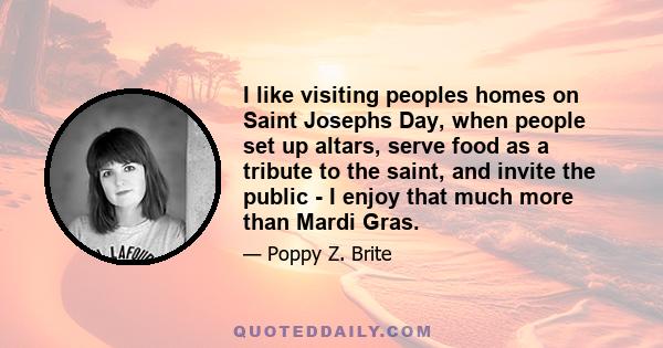 I like visiting peoples homes on Saint Josephs Day, when people set up altars, serve food as a tribute to the saint, and invite the public - I enjoy that much more than Mardi Gras.