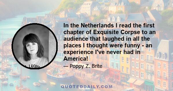 In the Netherlands I read the first chapter of Exquisite Corpse to an audience that laughed in all the places I thought were funny - an experience I've never had in America!