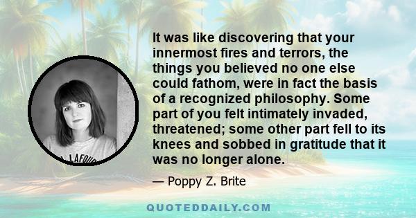 It was like discovering that your innermost fires and terrors, the things you believed no one else could fathom, were in fact the basis of a recognized philosophy. Some part of you felt intimately invaded, threatened;