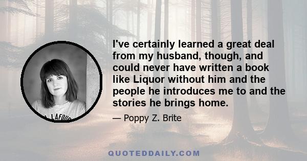 I've certainly learned a great deal from my husband, though, and could never have written a book like Liquor without him and the people he introduces me to and the stories he brings home.