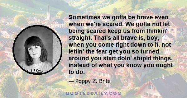 Sometimes we gotta be brave even when we're scared. We gotta not let being scared keep us from thinkin' straight. That's all brave is, boy, when you come right down to it, not lettin' the fear get you so turned around