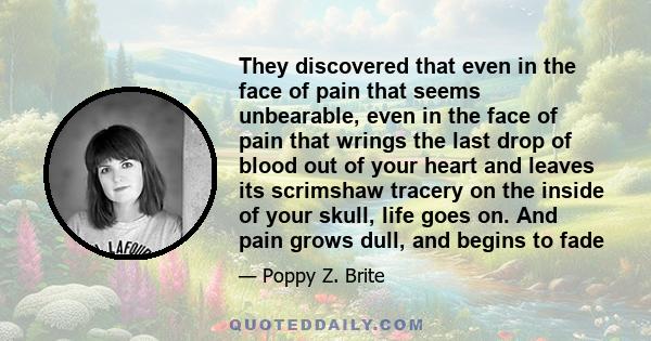 They discovered that even in the face of pain that seems unbearable, even in the face of pain that wrings the last drop of blood out of your heart and leaves its scrimshaw tracery on the inside of your skull, life goes