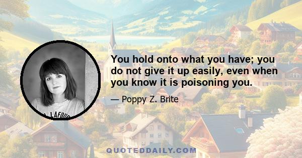 You hold onto what you have; you do not give it up easily, even when you know it is poisoning you.