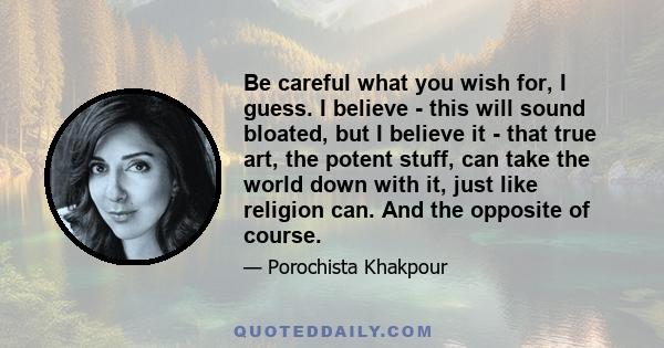 Be careful what you wish for, I guess. I believe - this will sound bloated, but I believe it - that true art, the potent stuff, can take the world down with it, just like religion can. And the opposite of course.