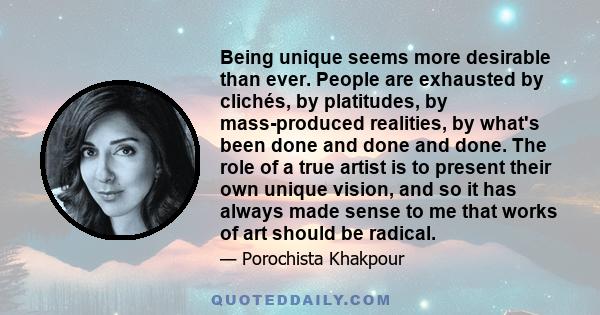 Being unique seems more desirable than ever. People are exhausted by clichés, by platitudes, by mass-produced realities, by what's been done and done and done. The role of a true artist is to present their own unique