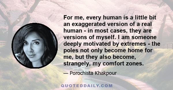 For me, every human is a little bit an exaggerated version of a real human - in most cases, they are versions of myself. I am someone deeply motivated by extremes - the poles not only become home for me, but they also