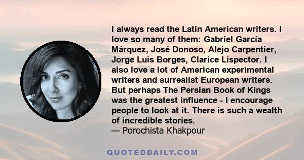 I always read the Latin American writers. I love so many of them: Gabriel García Márquez, José Donoso, Alejo Carpentier, Jorge Luis Borges, Clarice Lispector. I also love a lot of American experimental writers and