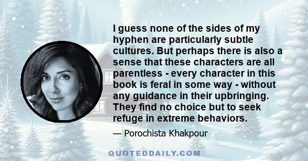 I guess none of the sides of my hyphen are particularly subtle cultures. But perhaps there is also a sense that these characters are all parentless - every character in this book is feral in some way - without any