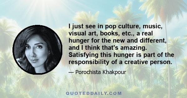 I just see in pop culture, music, visual art, books, etc., a real hunger for the new and different, and I think that's amazing. Satisfying this hunger is part of the responsibility of a creative person.