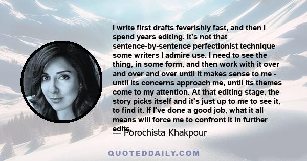 I write first drafts feverishly fast, and then I spend years editing. It's not that sentence-by-sentence perfectionist technique some writers I admire use. I need to see the thing, in some form, and then work with it