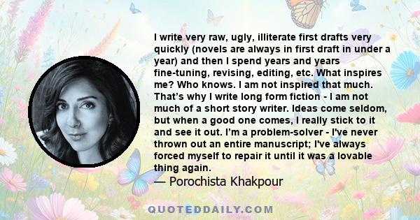 I write very raw, ugly, illiterate first drafts very quickly (novels are always in first draft in under a year) and then I spend years and years fine-tuning, revising, editing, etc. What inspires me? Who knows. I am not 