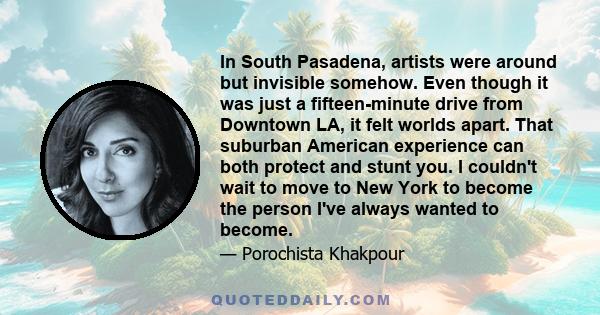 In South Pasadena, artists were around but invisible somehow. Even though it was just a fifteen-minute drive from Downtown LA, it felt worlds apart. That suburban American experience can both protect and stunt you. I