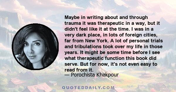 Maybe in writing about and through trauma it was therapeutic in a way, but it didn't feel like it at the time. I was in a very dark place, in lots of foreign cities, far from New York. A lot of personal trials and