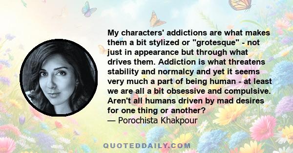 My characters' addictions are what makes them a bit stylized or grotesque - not just in appearance but through what drives them. Addiction is what threatens stability and normalcy and yet it seems very much a part of