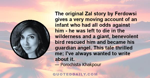 The original Zal story by Ferdowsi gives a very moving account of an infant who had all odds against him - he was left to die in the wilderness and a giant, benevolent bird rescued him and became his guardian angel.