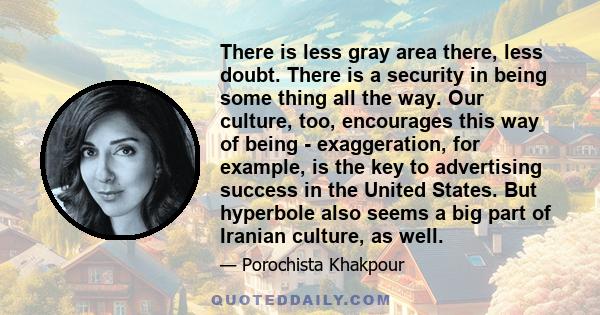 There is less gray area there, less doubt. There is a security in being some thing all the way. Our culture, too, encourages this way of being - exaggeration, for example, is the key to advertising success in the United 