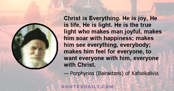 Christ is Everything. He is joy, He is life, He is light. He is the true light who makes man joyful, makes him soar with happiness; makes him see everything, everybody; makes him feel for everyone, to want everyone with 