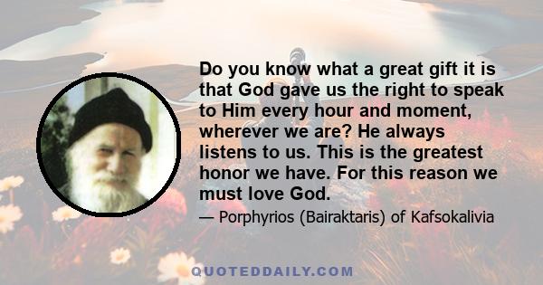 Do you know what a great gift it is that God gave us the right to speak to Him every hour and moment, wherever we are? He always listens to us. This is the greatest honor we have. For this reason we must love God.