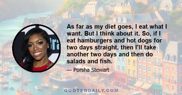 As far as my diet goes, I eat what I want. But I think about it. So, if I eat hamburgers and hot dogs for two days straight, then I'll take another two days and then do salads and fish.