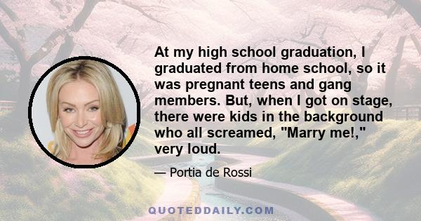 At my high school graduation, I graduated from home school, so it was pregnant teens and gang members. But, when I got on stage, there were kids in the background who all screamed, Marry me!, very loud.