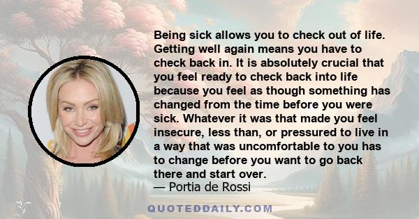 Being sick allows you to check out of life. Getting well again means you have to check back in. It is absolutely crucial that you feel ready to check back into life because you feel as though something has changed from