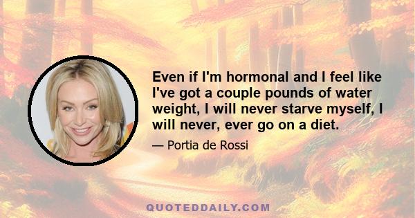 Even if I'm hormonal and I feel like I've got a couple pounds of water weight, I will never starve myself, I will never, ever go on a diet.