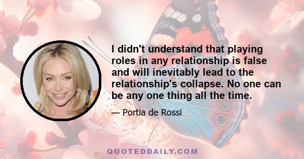 I didn't understand that playing roles in any relationship is false and will inevitably lead to the relationship's collapse. No one can be any one thing all the time.