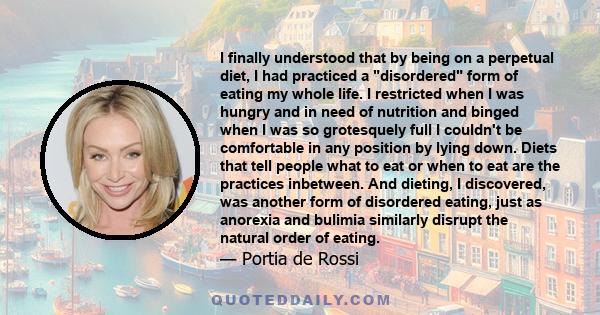 I finally understood that by being on a perpetual diet, I had practiced a disordered form of eating my whole life. I restricted when I was hungry and in need of nutrition and binged when I was so grotesquely full I