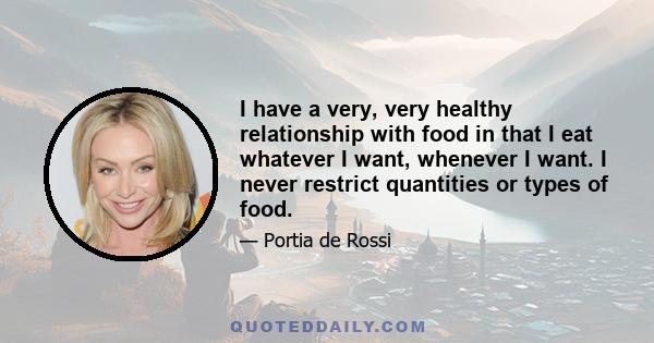 I have a very, very healthy relationship with food in that I eat whatever I want, whenever I want. I never restrict quantities or types of food.