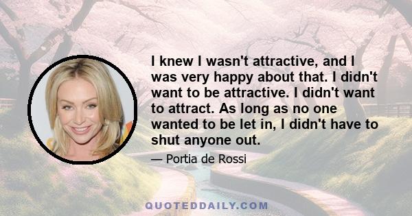 I knew I wasn't attractive, and I was very happy about that. I didn't want to be attractive. I didn't want to attract. As long as no one wanted to be let in, I didn't have to shut anyone out.