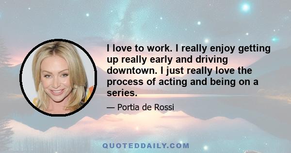 I love to work. I really enjoy getting up really early and driving downtown. I just really love the process of acting and being on a series.