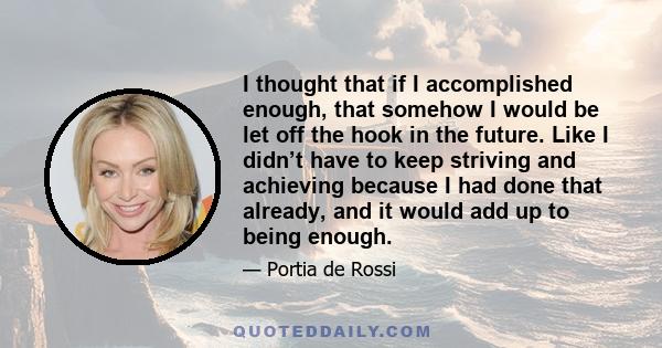 I thought that if I accomplished enough, that somehow I would be let off the hook in the future. Like I didn’t have to keep striving and achieving because I had done that already, and it would add up to being enough.