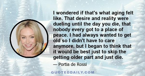 I wondered if that's what aging felt like. That desire and reality were dueling until the day you die, that nobody every got to a place of peace. I had always wanted to get old so I didn't have to care anymore, but I