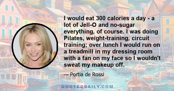 I would eat 300 calories a day - a lot of Jell-O and no-sugar everything, of course. I was doing Pilates, weight-training, circuit training; over lunch I would run on a treadmill in my dressing room with a fan on my