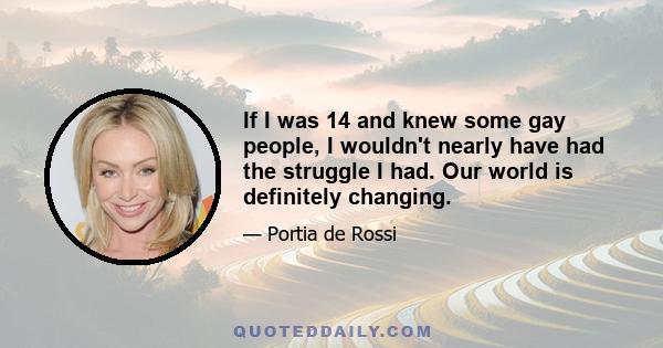 If I was 14 and knew some gay people, I wouldn't nearly have had the struggle I had. Our world is definitely changing.