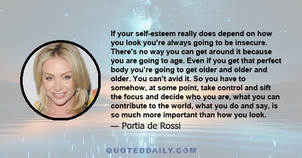 If your self-esteem really does depend on how you look you're always going to be insecure. There's no way you can get around it because you are going to age. Even if you get that perfect body you're going to get older