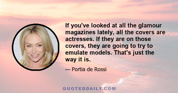 If you've looked at all the glamour magazines lately, all the covers are actresses. If they are on those covers, they are going to try to emulate models. That's just the way it is.