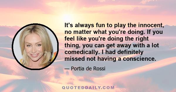 It's always fun to play the innocent, no matter what you're doing. If you feel like you're doing the right thing, you can get away with a lot comedically. I had definitely missed not having a conscience.