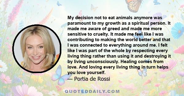 My decision not to eat animals anymore was paramount to my growth as a spiritual person. It made me aware of greed and made me more sensitive to cruelty. It made me feel like I was contributing to making the world