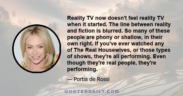 Reality TV now doesn't feel reality TV when it started. The line between reality and fiction is blurred. So many of these people are phony or shallow, in their own right. If you've ever watched any of The Real