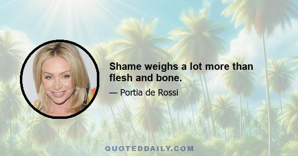 Shame weighs a lot more than flesh and bone.