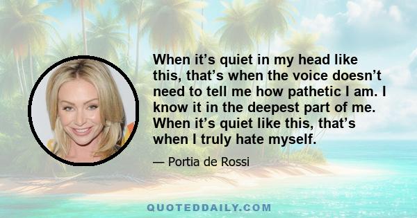 When it’s quiet in my head like this, that’s when the voice doesn’t need to tell me how pathetic I am. I know it in the deepest part of me. When it’s quiet like this, that’s when I truly hate myself.