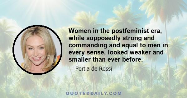 Women in the postfeminist era, while supposedly strong and commanding and equal to men in every sense, looked weaker and smaller than ever before.