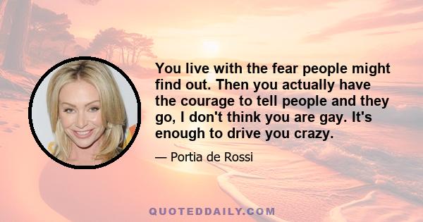 You live with the fear people might find out. Then you actually have the courage to tell people and they go, I don't think you are gay. It's enough to drive you crazy.