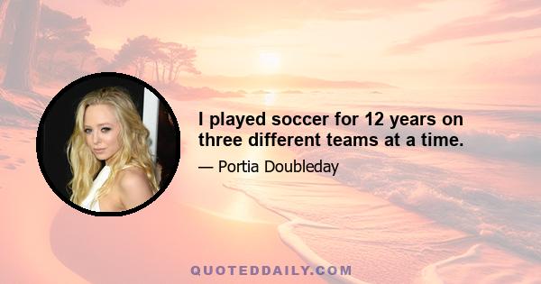 I played soccer for 12 years on three different teams at a time.