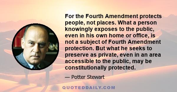 For the Fourth Amendment protects people, not places. What a person knowingly exposes to the public, even in his own home or office, is not a subject of Fourth Amendment protection. But what he seeks to preserve as