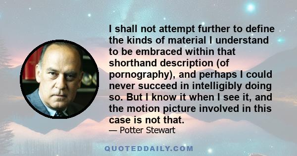 I shall not attempt further to define the kinds of material I understand to be embraced within that shorthand description (of pornography), and perhaps I could never succeed in intelligibly doing so. But I know it when